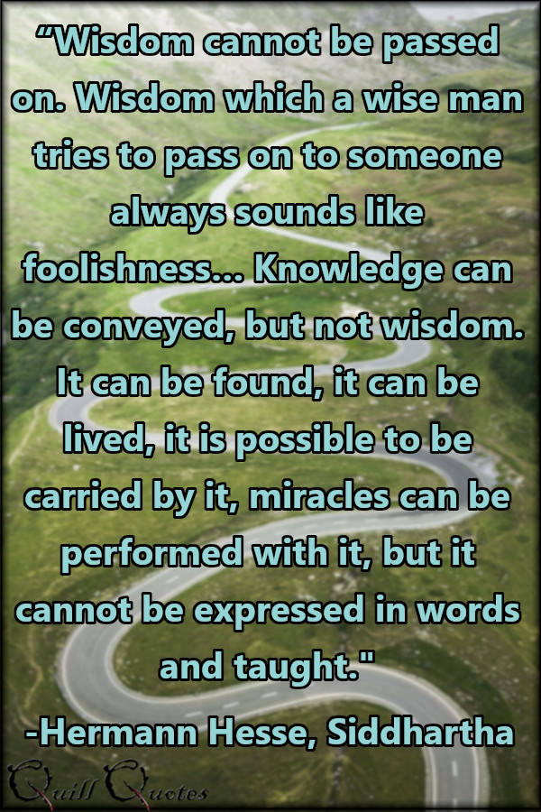 “Wisdom cannot be passed on. Wisdom which a wise man tries to pass on to someone always sounds like foolishness… Knowledge can be conveyed, but not wisdom. It can be found, it can be lived, it is possible to be carried by it, miracles can be performed with it, but it cannot be expressed in words and taught.” -Hermann Hesse, Siddhartha