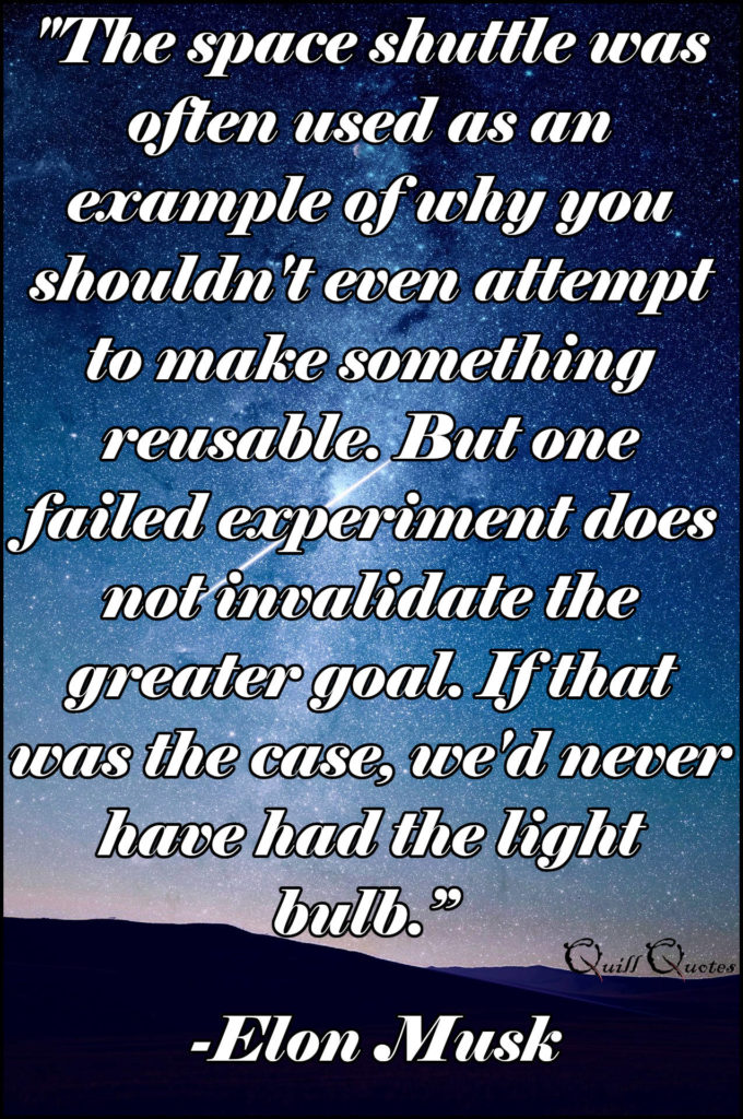 "The space shuttle was often used as an example of why you shouldn't even attempt to make something reusable. But one failed experiment does not invalidate the greater goal. If that was the case, we'd never have had the light bulb.” -Elon Musk