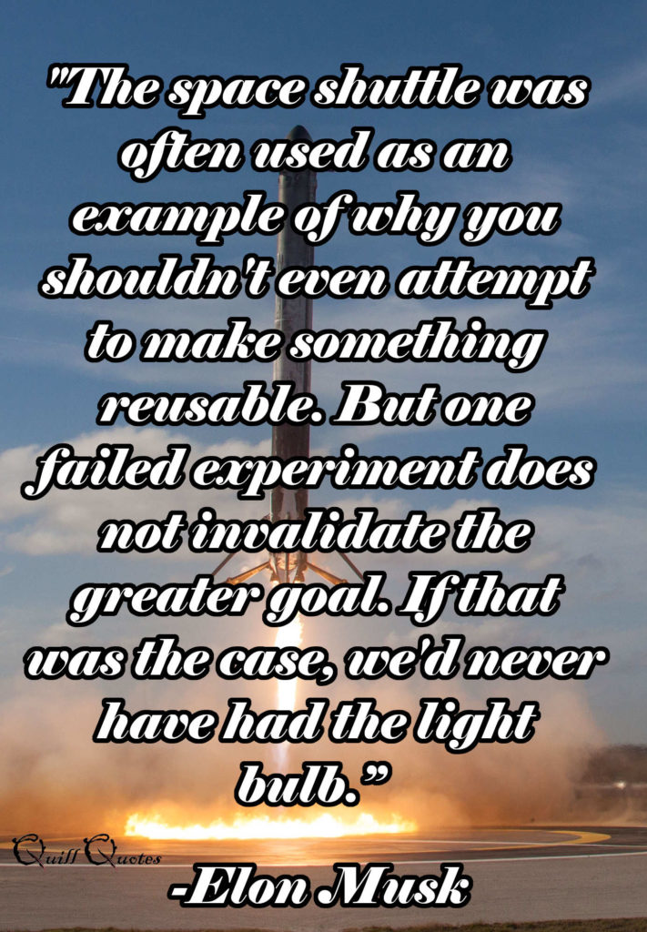 "The space shuttle was often used as an example of why you shouldn't even attempt to make something reusable. But one failed experiment does not invalidate the greater goal. If that was the case, we'd never have had the light bulb.” -Elon Musk