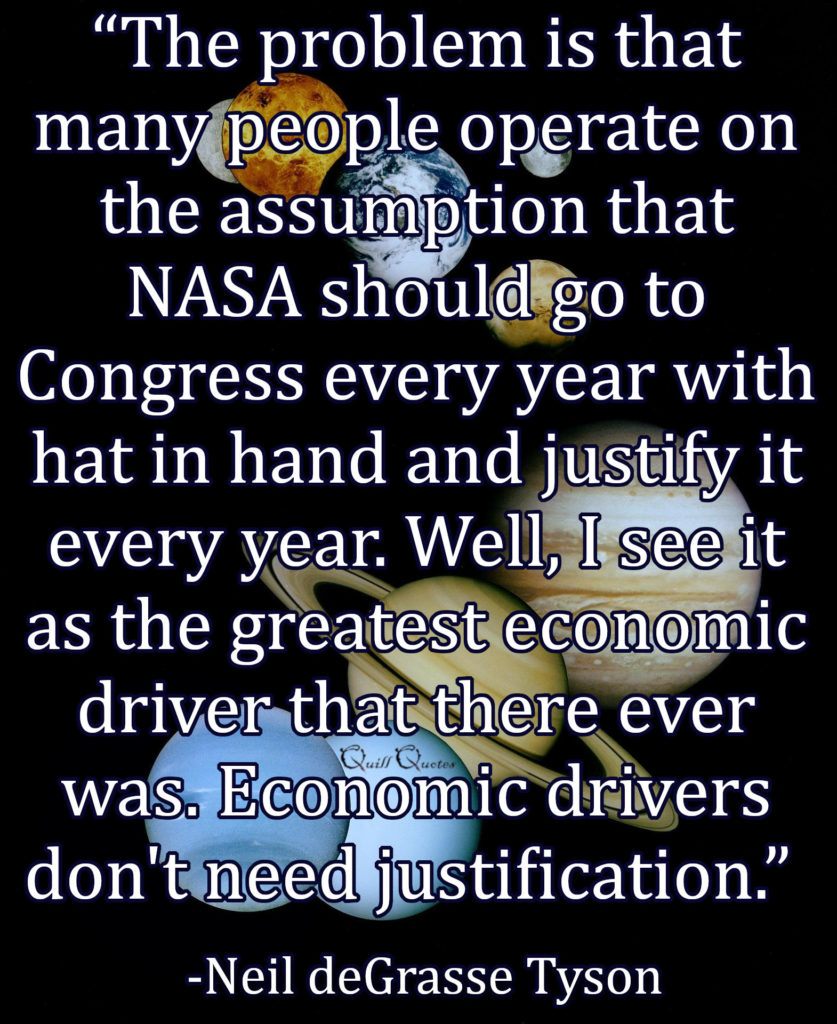 "The problem is that many people operate on the assumption that NASA should go to Congress every year with hat in hand and justify it every year. Well, I see it as the greatest economic driver that there ever was. Economic drivers don't need justification.” -Neil deGrasse Tyson