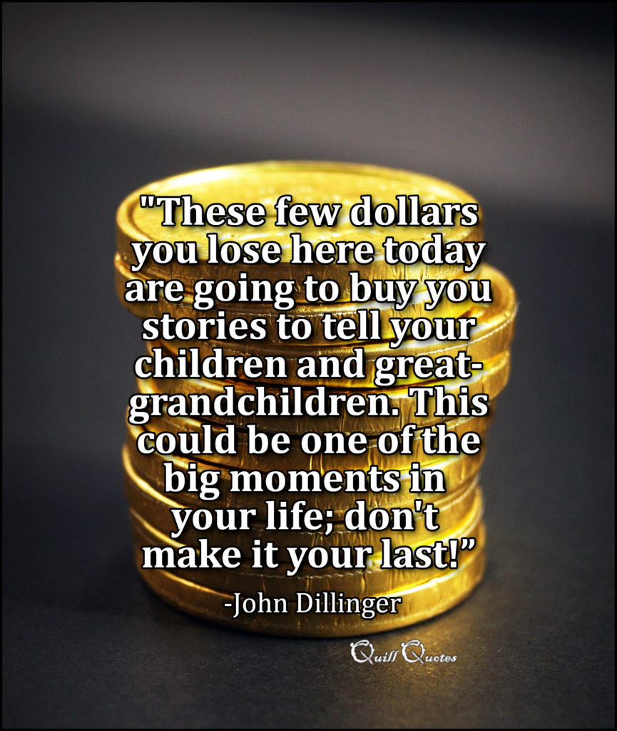 "These few dollars you lose here today are going to buy you stories to tell your children and great-grandchildren. This could be one of the big moments in your life; don't make it your last!” -John Dillinger