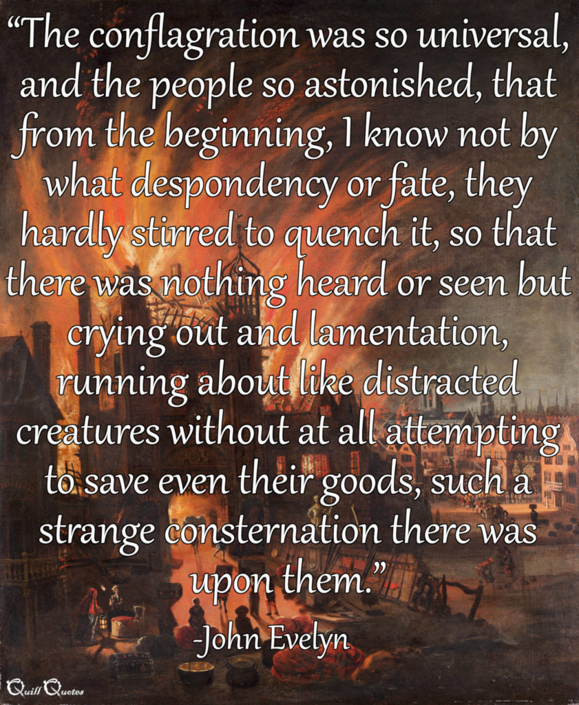 "The conflagration was so universal, and the people so astonished, that from the beginning, I know not by what despondency or fate, they hardly stirred to quench it, so that there was nothing heard or seen but crying out and lamentation, running about like distracted creatures without at all attempting to save even their goods, such a strange consternation there was upon them.” -John Evelyn