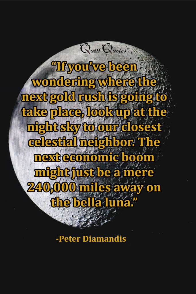 “If you've been wondering where the next gold rush is going to take place, look up at the night sky to our closest celestial neighbor. The next economic boom might just be a mere 240,000 miles away on the bella luna.” -Peter Diamandis