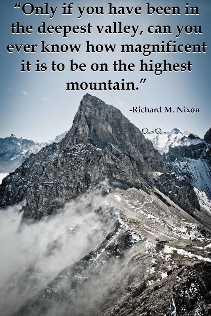 “Only if you have been in the deepest valley, can you ever know how magnificent it is to be on the highest mountain.” -Richard M. Nixon