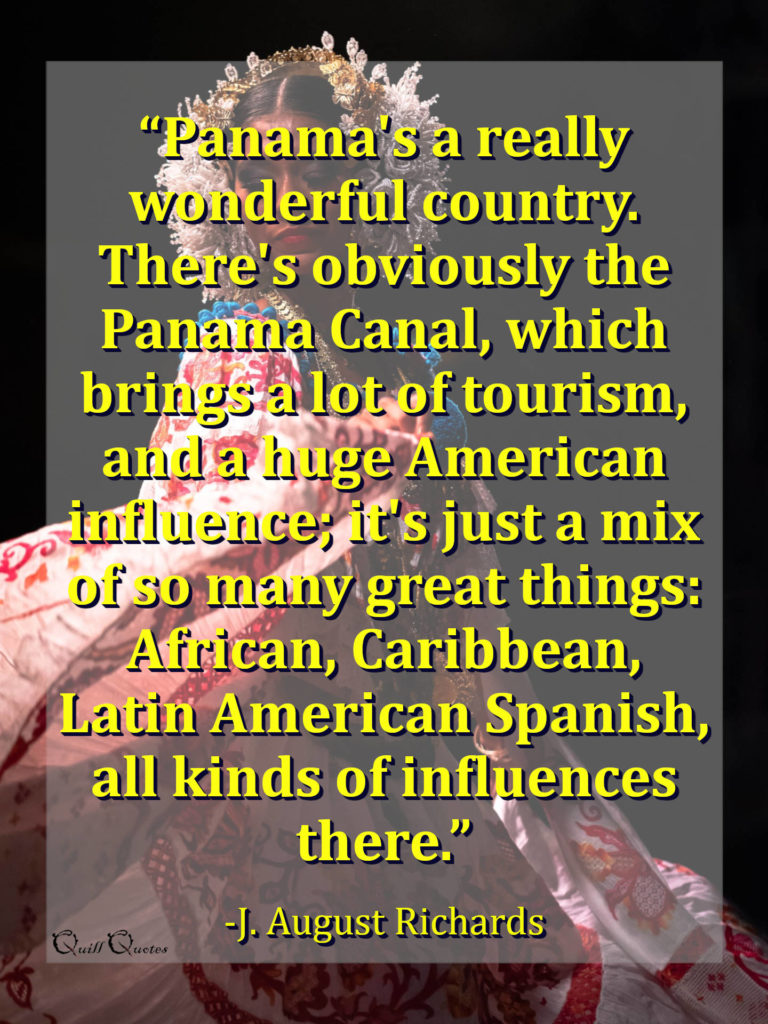 “Panama's a really wonderful country. There's obviously the Panama Canal, which brings a lot of tourism, and a huge American influence; it's just a mix of so many great things: African, Caribbean, Latin American Spanish, all kinds of influences there.” -J. August Richards