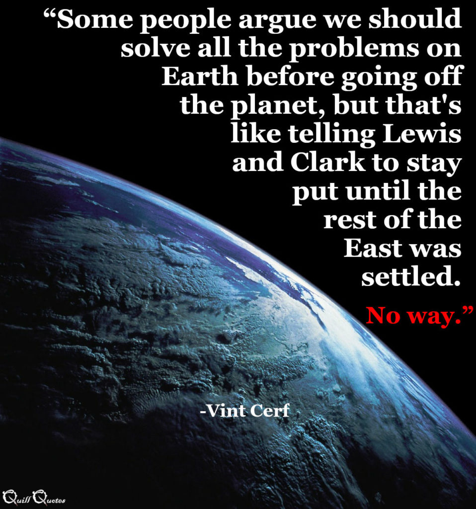 “Some people argue we should solve all the problems on Earth before going off the planet, but that's like telling Lewis and Clark to stay put until the rest of the East was settled. No way.” -Vint Cerf