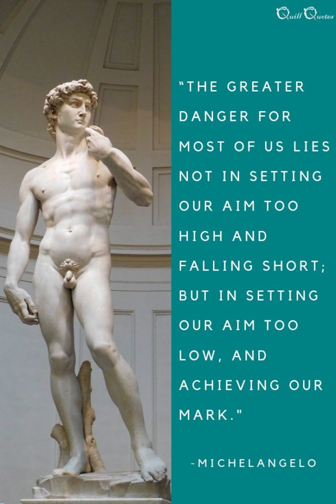 “The greater danger for most of us lies not in setting our aim too high and falling short; but in setting our aim too low, and achieving our mark.” -Michelangelo