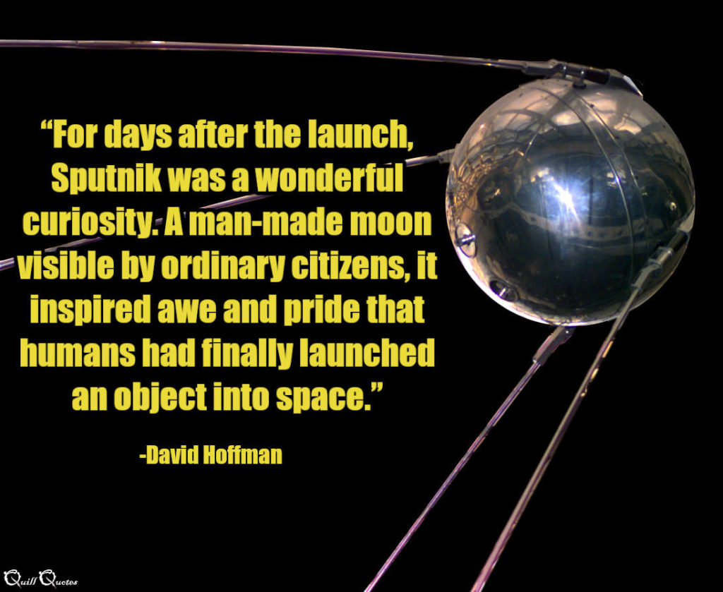 “For days after the launch, Sputnik was a wonderful curiosity. A man-made moon visible by ordinary citizens, it inspired awe and pride that humans had finally launched an object into space.” -David Hoffman
