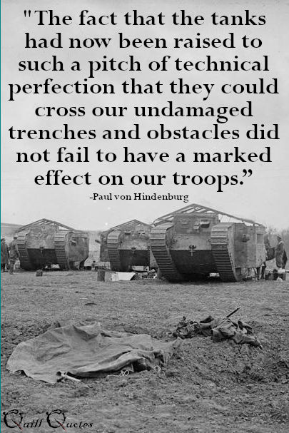 "The fact that the tanks had now been raised to such a pitch of technical perfection that they could cross our undamaged trenches and obstacles did not fail to have a marked effect on our troops.” -Paul von Hindenburg