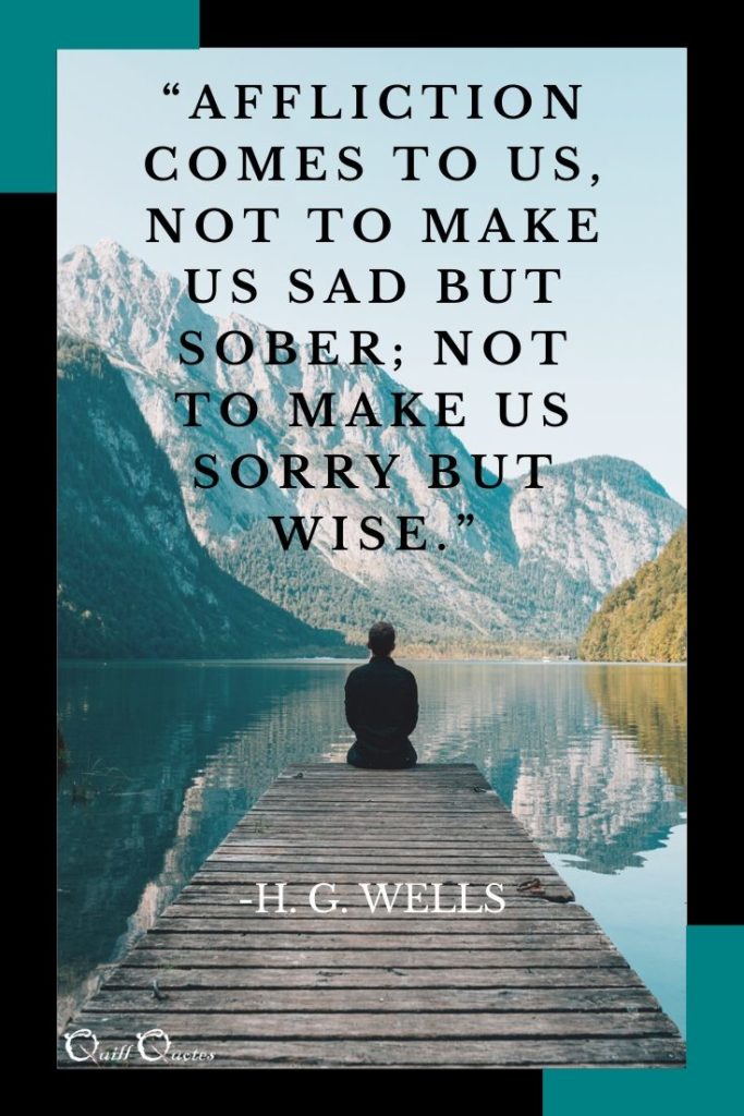 “Affliction comes to us, not to make us sad but sober; not to make us sorry but wise.” -H. G. Wells