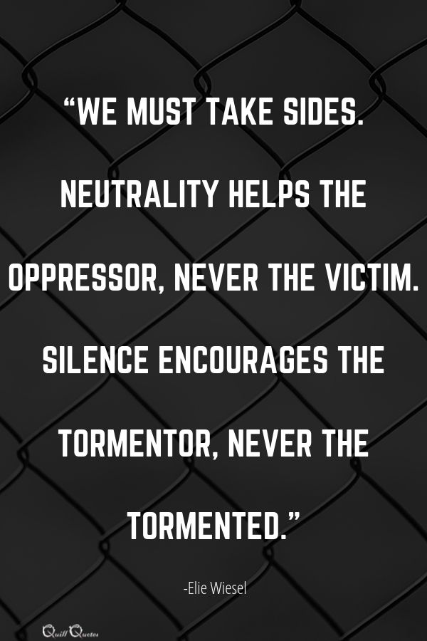 “We must take sides. Neutrality helps the oppressor, never the victim. Silence encourages the tormentor, never the tormented.” -Elie Wiesel