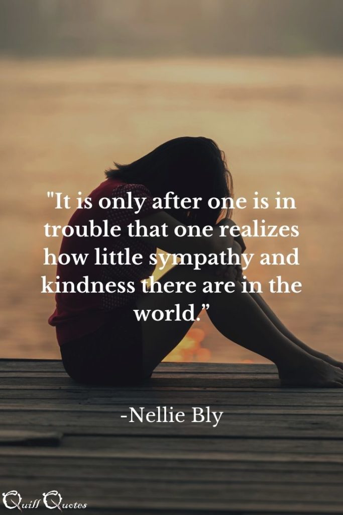 “It is only after one is in trouble that one realizes how little sympathy and kindness there are in the world.” -Nellie Bly