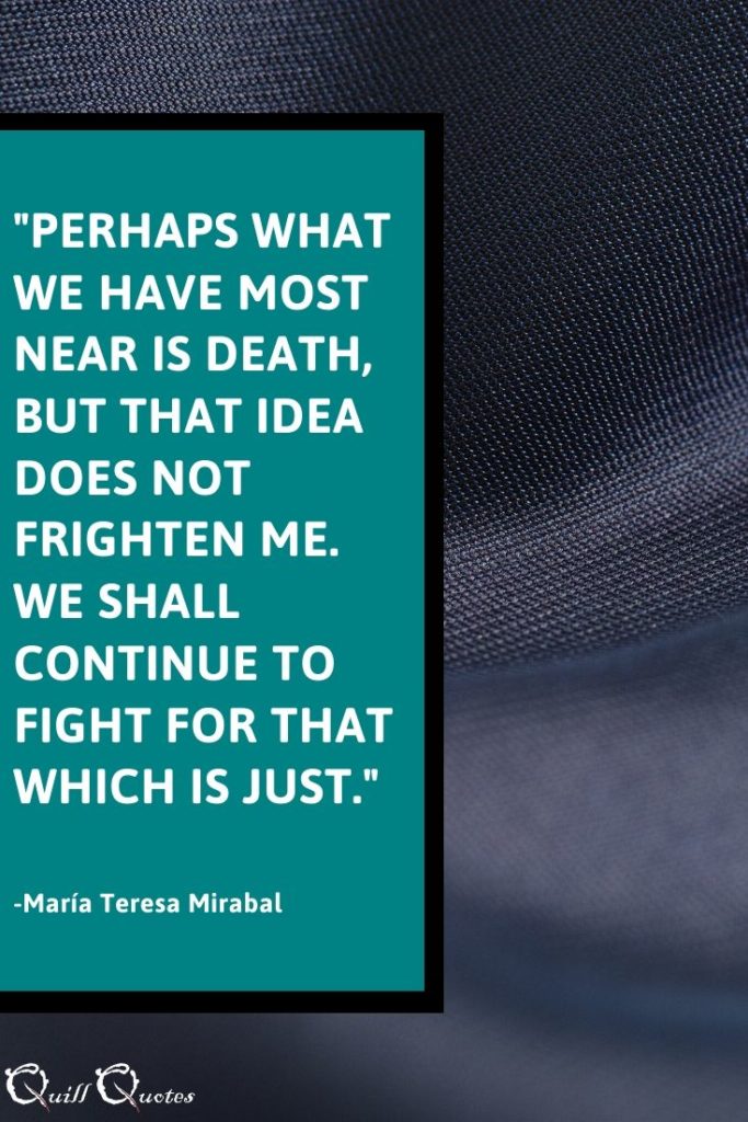 "Perhaps what we have most near is death, but that idea does not frighten me. We shall continue to fight for that which is just." -María Teresa Mirabal