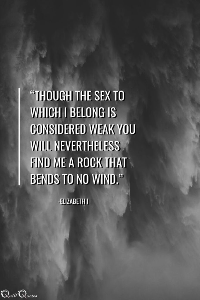 “Though the sex to which I belong is considered weak you will nevertheless find me a rock that bends to no wind.” -Elizabeth I