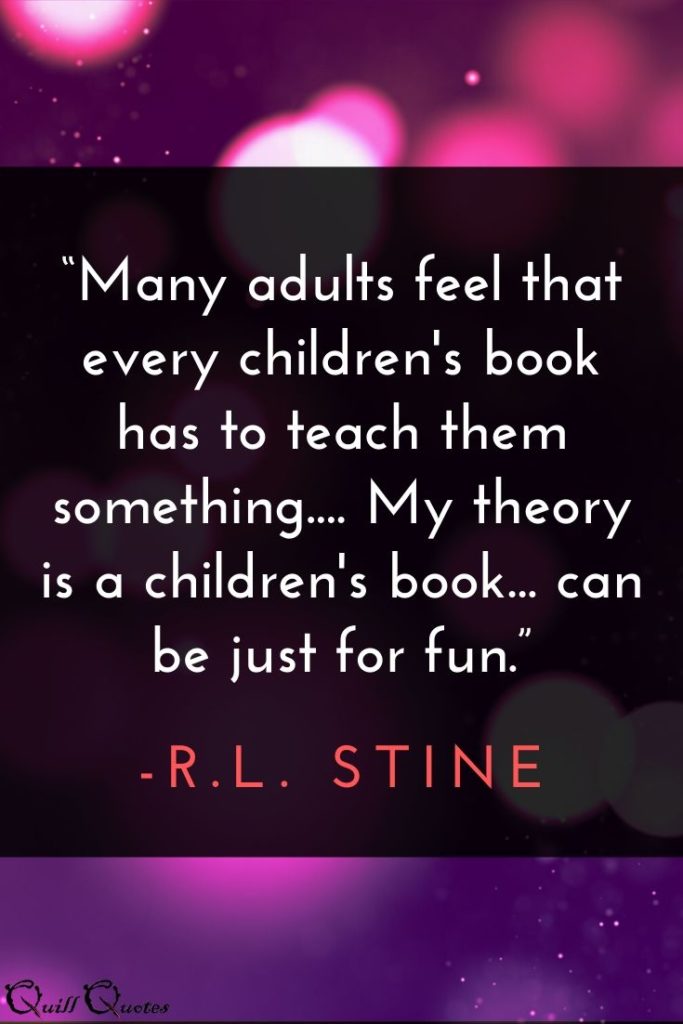 “Many adults feel that every children's book has to teach them something.... My theory is a children's book... can be just for fun.” -R.L. Stine