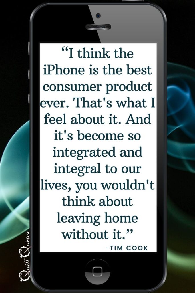 “I think the iPhone is the best consumer product ever. That's what I feel about it. And it's become so integrated and integral to our lives, you wouldn't think about leaving home without it.” -Tim Cook