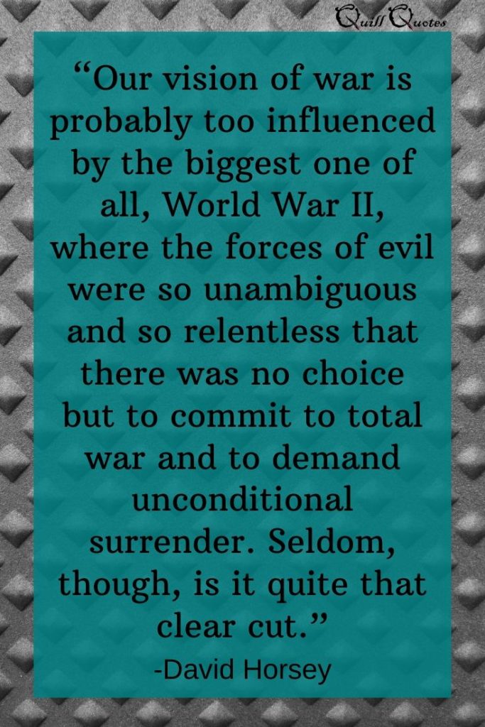 "Our vision of war is probably too influenced by the biggest one of all, World War II, where the forces of evil were so unambiguous and so relentless that there was no choice but to commit to total war and to demand unconditional surrender. Seldom, though, is it quite that clear cut.” -David Horsey