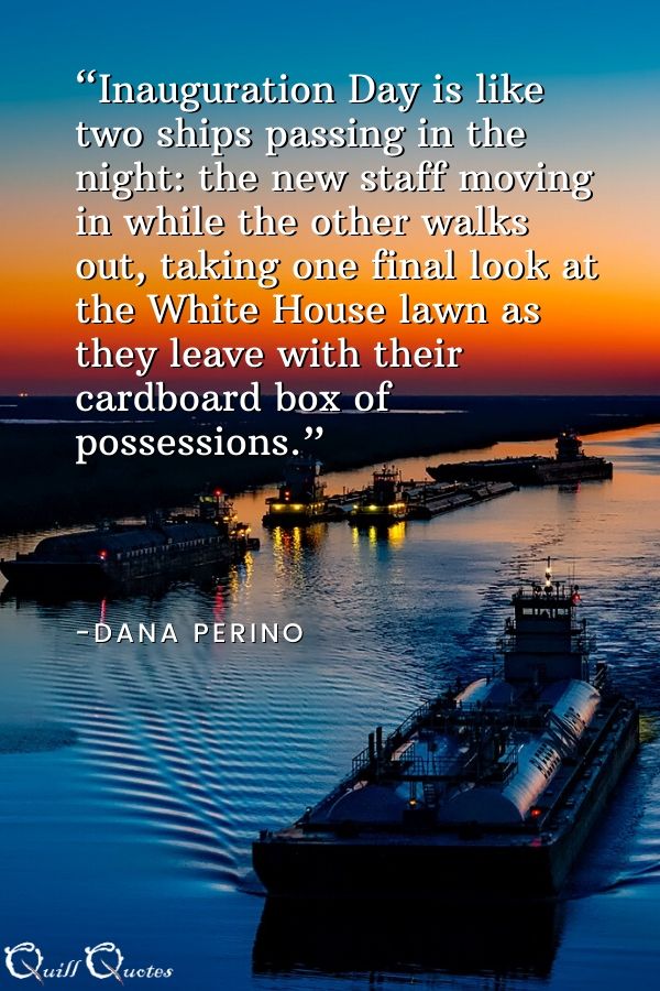 “Inauguration Day is like two ships passing in the night: the new staff moving in while the other walks out, taking one final look at the White House lawn as they leave with their cardboard box of possessions.” -Dana Perino