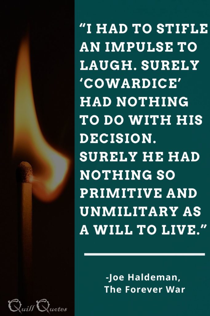 “I had to stifle an impulse to laugh. Surely ‘cowardice’ had nothing to do with his decision. Surely he had nothing so primitive and unmilitary as a will to live.” -Joe Haldeman, The Forever War