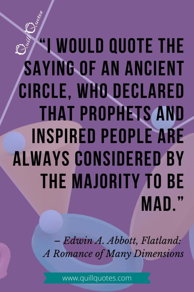 "I would quote the saying of an ancient circle, who declared that prophets and inspired people are always considered by the majority to be mad." -Edwin A. Abbott, Flatland: A Romance of Many Dimensions