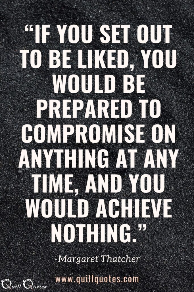 “If you set out to be liked, you would be prepared to compromise on anything at any time, and you would achieve nothing.” -Margaret Thatcher